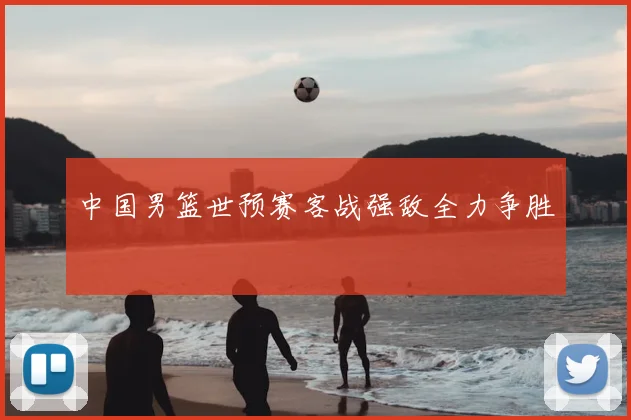 中国男篮世预赛客战强敌全力争胜