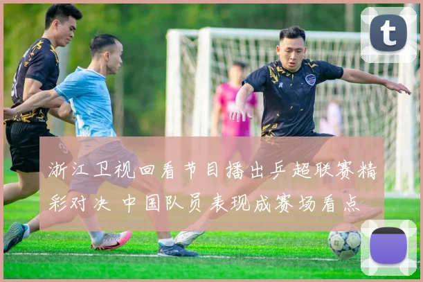 浙江卫视回看节目播出乒超联赛精彩对决 中国队员表现成赛场看点